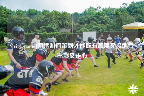 喀什团建如何策划才能既有高度又接地气出彩又走心